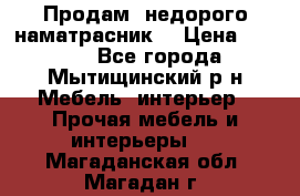 Продам  недорого наматрасник  › Цена ­ 6 500 - Все города, Мытищинский р-н Мебель, интерьер » Прочая мебель и интерьеры   . Магаданская обл.,Магадан г.